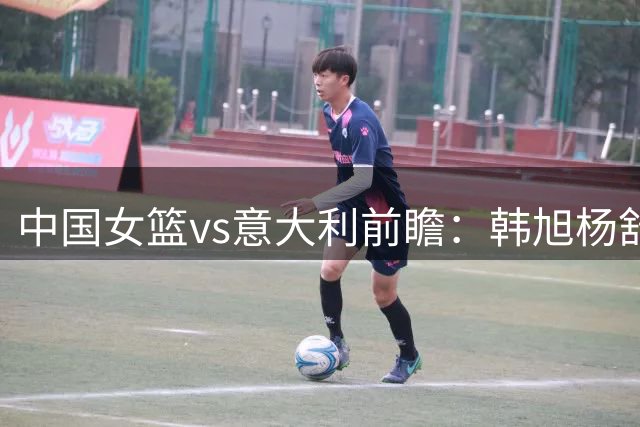 中国女篮vs意大利前瞻：韩旭杨舒予率队冲D组第二 张子宇盼回暖